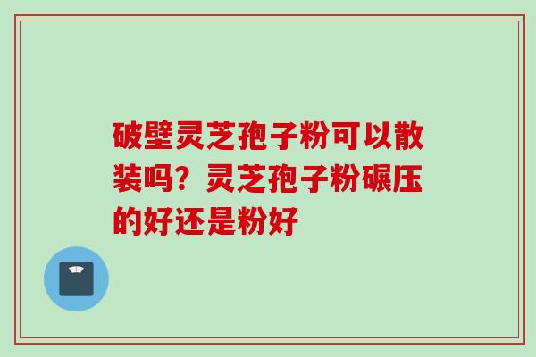 破壁灵芝孢子粉可以散装吗？灵芝孢子粉碾压的好还是粉好