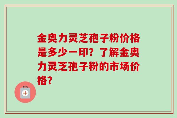 金奥力灵芝孢子粉价格是多少一印？了解金奥力灵芝孢子粉的市场价格？