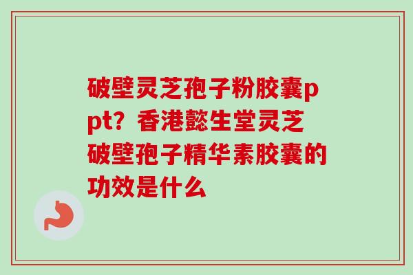 破壁灵芝孢子粉胶囊ppt？香港懿生堂灵芝破壁孢子精华素胶囊的功效是什么