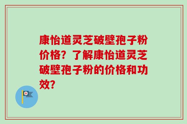 康怡道灵芝破壁孢子粉价格？了解康怡道灵芝破壁孢子粉的价格和功效？