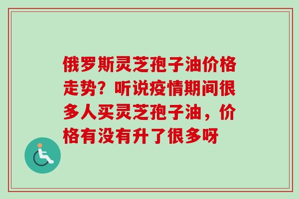 俄罗斯灵芝孢子油价格走势？听说疫情期间很多人买灵芝孢子油，价格有没有升了很多呀