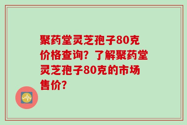 聚药堂灵芝孢子80克价格查询？了解聚药堂灵芝孢子80克的市场售价？