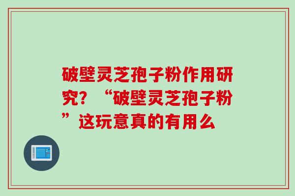 破壁灵芝孢子粉作用研究？“破壁灵芝孢子粉”这玩意真的有用么