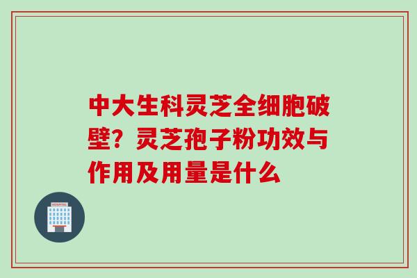 中大生科灵芝全细胞破壁？灵芝孢子粉功效与作用及用量是什么