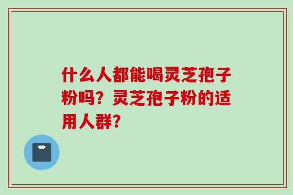 什么人都能喝灵芝孢子粉吗?灵芝孢子粉的适用人群? 什么人都能喝灵芝孢子粉吗?灵芝孢子粉的适用人群?