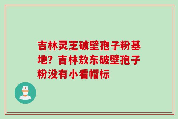 吉林灵芝破壁孢子粉基地？吉林敖东破壁孢子粉没有小看帽标
