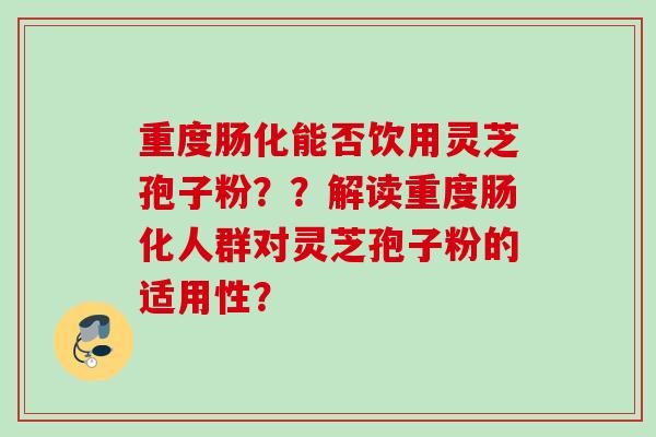 重度肠化能否饮用灵芝孢子粉？？解读重度肠化人群对灵芝孢子粉的适用性？