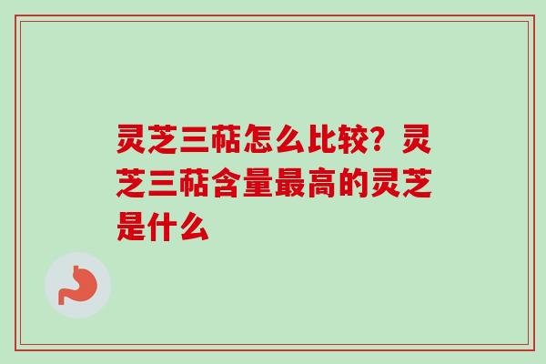 灵芝三萜怎么比较？灵芝三萜含量最高的灵芝是什么