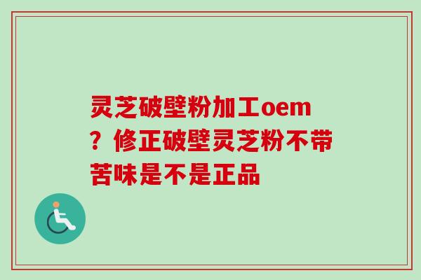 灵芝破壁粉加工oem？修正破壁灵芝粉不带苦味是不是正品