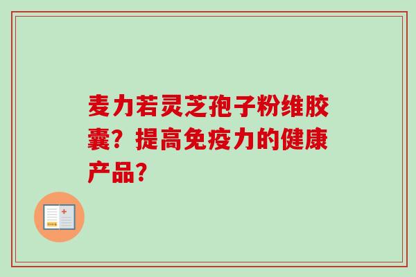 麦力若灵芝孢子粉维胶囊？提高免疫力的健康产品？