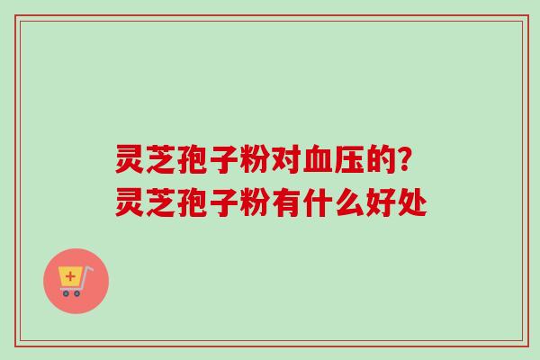 灵芝孢子粉对血压的？灵芝孢子粉有什么好处