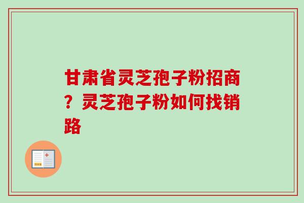 甘肃省灵芝孢子粉招商？灵芝孢子粉如何找销路