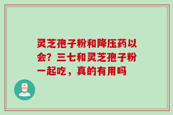灵芝孢子粉和降压药以会？三七和灵芝孢子粉一起吃，真的有用吗