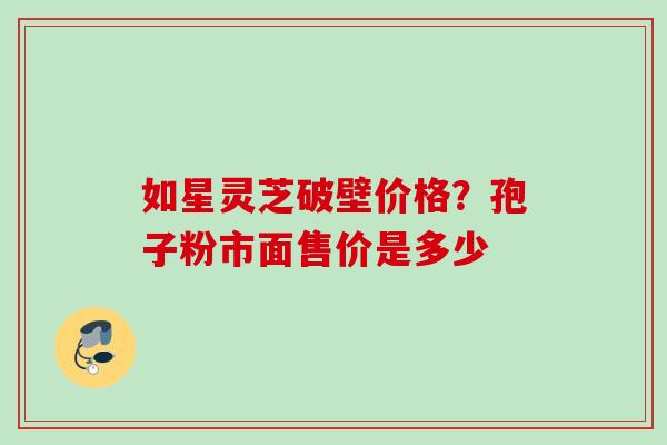 如星灵芝破壁价格？孢子粉市面售价是多少