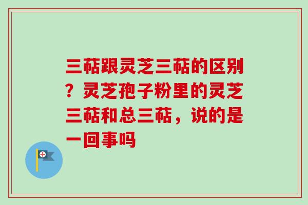 三萜跟灵芝三萜的区别？灵芝孢子粉里的灵芝三萜和总三萜，说的是一回事吗