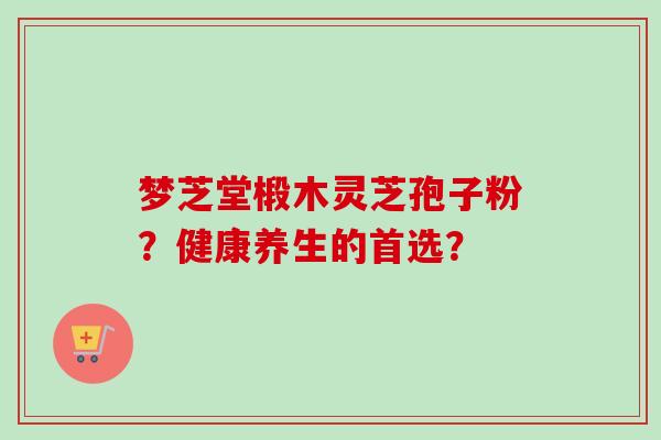 梦芝堂椴木灵芝孢子粉?健康养生的首选? 梦芝堂椴木灵芝孢子粉?健康养生的首选?