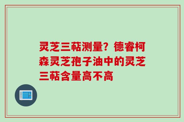 灵芝三萜测量？德睿柯森灵芝孢子油中的灵芝三萜含量高不高