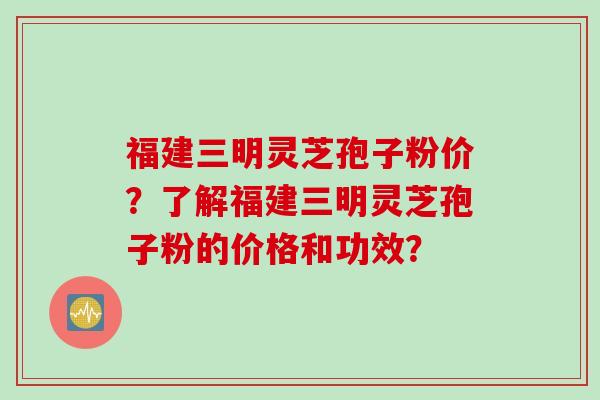 福建三明灵芝孢子粉价？了解福建三明灵芝孢子粉的价格和功效？