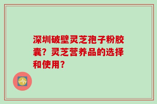 深圳破壁灵芝孢子粉胶囊？灵芝营养品的选择和使用？
