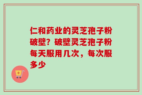 仁和药业的灵芝孢子粉破壁？破壁灵芝孢子粉每天服用几次，每次服多少