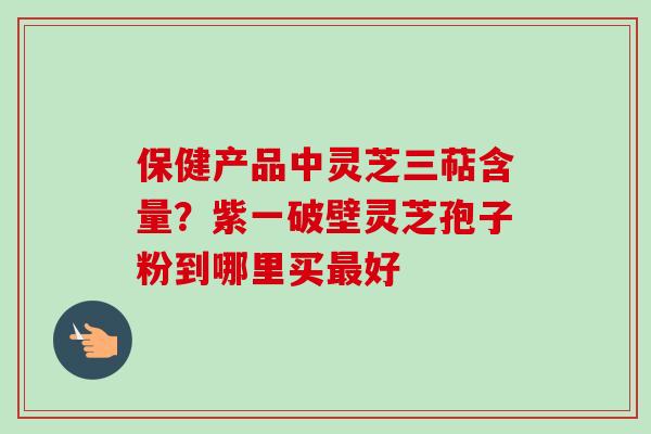 保健产品中灵芝三萜含量？紫一破壁灵芝孢子粉到哪里买最好