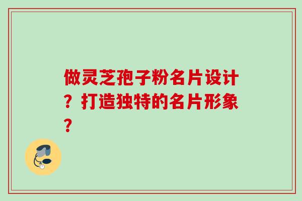 做灵芝孢子粉名片设计？打造独特的名片形象？
