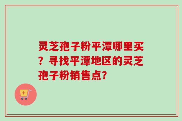 灵芝孢子粉平潭哪里买？寻找平潭地区的灵芝孢子粉销售点？