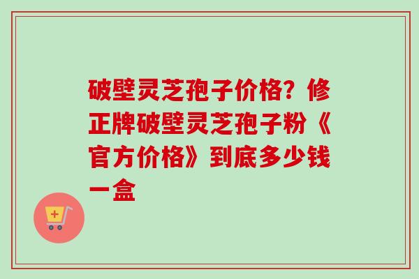 破壁灵芝孢子价格？修正牌破壁灵芝孢子粉《官方价格》到底多少钱一盒
