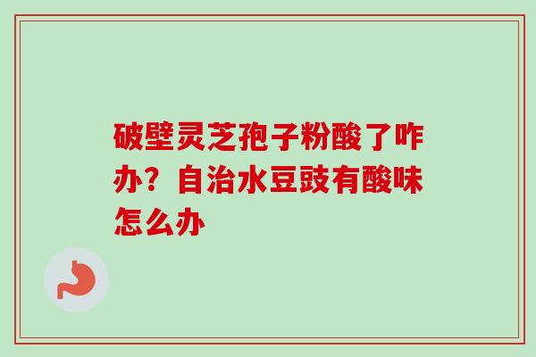 破壁灵芝孢子粉酸了咋办？自治水豆豉有酸味怎么办