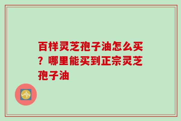 百样灵芝孢子油怎么买？哪里能买到正宗灵芝孢子油