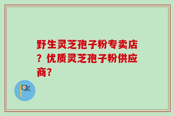 野生灵芝孢子粉专卖店？优质灵芝孢子粉供应商？