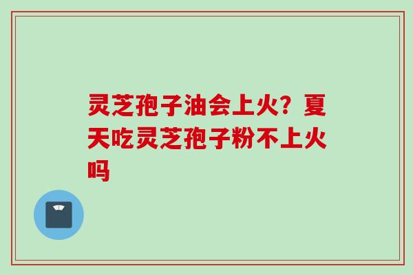 灵芝孢子油会上火？夏天吃灵芝孢子粉不上火吗
