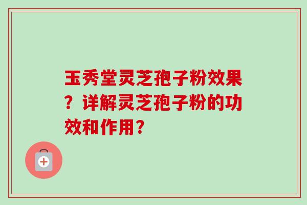 玉秀堂灵芝孢子粉效果？详解灵芝孢子粉的功效和作用？