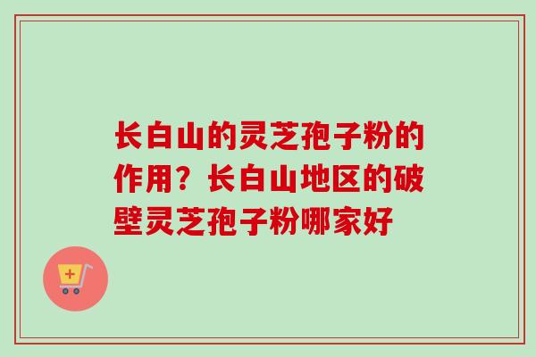 长白山的灵芝孢子粉的作用？长白山地区的破壁灵芝孢子粉哪家好