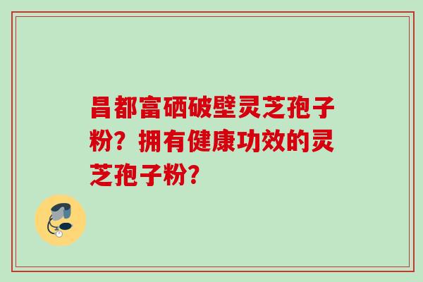 昌都富硒破壁灵芝孢子粉?拥有健康功效的灵芝孢子粉? 昌都富硒破壁灵芝孢子粉?拥有健康功效的灵芝孢子粉?