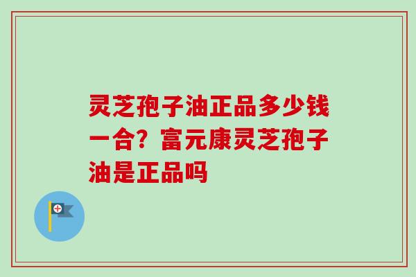 灵芝孢子油正品多少钱一合？富元康灵芝孢子油是正品吗