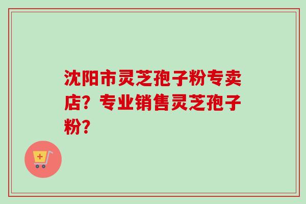 沈阳市灵芝孢子粉专卖店？专业销售灵芝孢子粉？