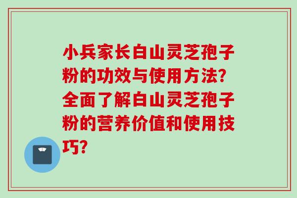 小兵家长白山灵芝孢子粉的功效与使用方法？全面了解白山灵芝孢子粉的营养价值和使用技巧？