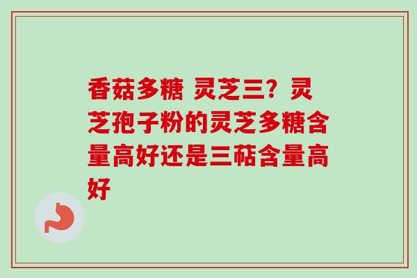 香菇多糖 灵芝三？灵芝孢子粉的灵芝多糖含量高好还是三萜含量高好