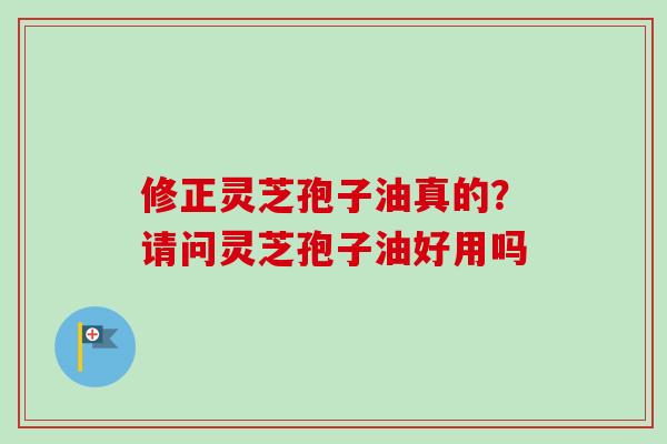 修正灵芝孢子油真的？请问灵芝孢子油好用吗