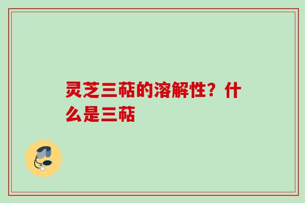灵芝三萜的溶解性？什么是三萜