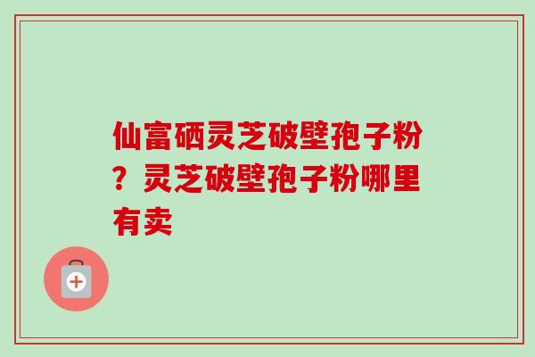 仙富硒灵芝破壁孢子粉？灵芝破壁孢子粉哪里有卖
