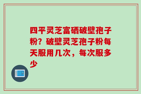 四平灵芝富硒破壁孢子粉？破壁灵芝孢子粉每天服用几次，每次服多少