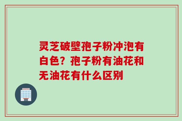 灵芝破壁孢子粉冲泡有白色？孢子粉有油花和无油花有什么区别