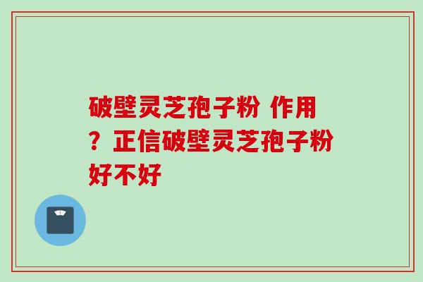 破壁灵芝孢子粉 作用？正信破壁灵芝孢子粉好不好