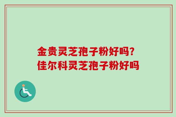 金贵灵芝孢子粉好吗?佳尔科灵芝孢子粉好吗 金贵灵芝孢子粉好吗?佳尔科灵芝孢子粉好吗