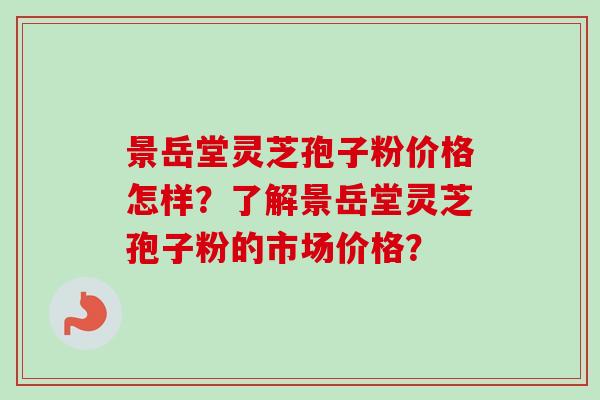 景岳堂灵芝孢子粉价格怎样？了解景岳堂灵芝孢子粉的市场价格？
