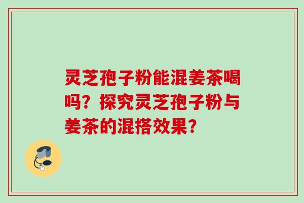 灵芝孢子粉能混姜茶喝吗？探究灵芝孢子粉与姜茶的混搭效果？