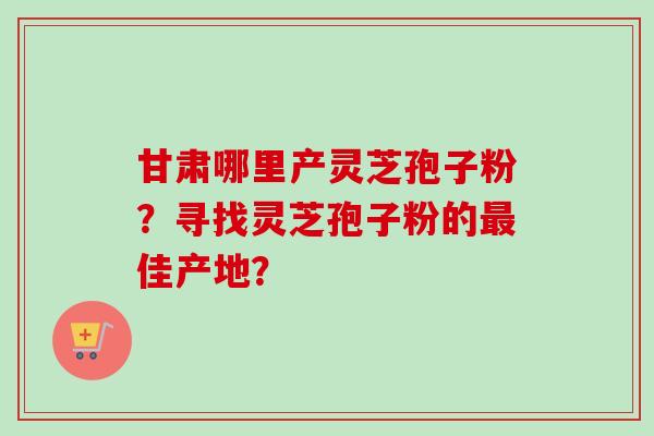 甘肃哪里产灵芝孢子粉？寻找灵芝孢子粉的最佳产地？