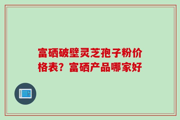 富硒破壁灵芝孢子粉价格表？富硒产品哪家好